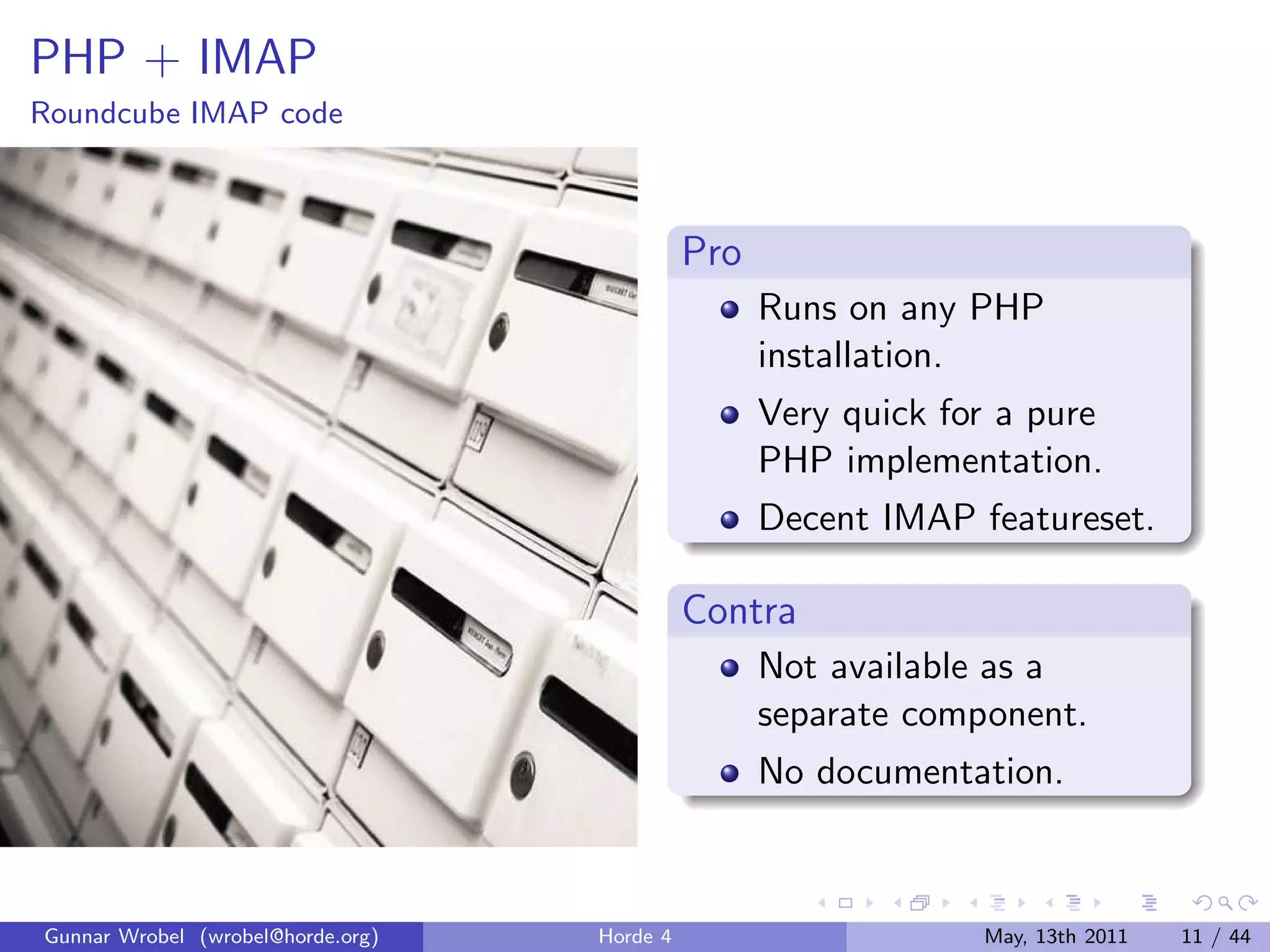 PHP + IMAP
Roundcube IMAP code



                                             Pro
                                                   Runs on any PHP
                                                   installation.
                                                   Very quick for a pure
                                                   PHP implementation.
                                                   Decent IMAP featureset.

                                             Contra
                                                   Not available as a
                                                   separate component.
                                                   No documentation.



Gunnar Wrobel (wrobel@horde.org)   Horde 4                      May, 13th 2011   11 / 44
 