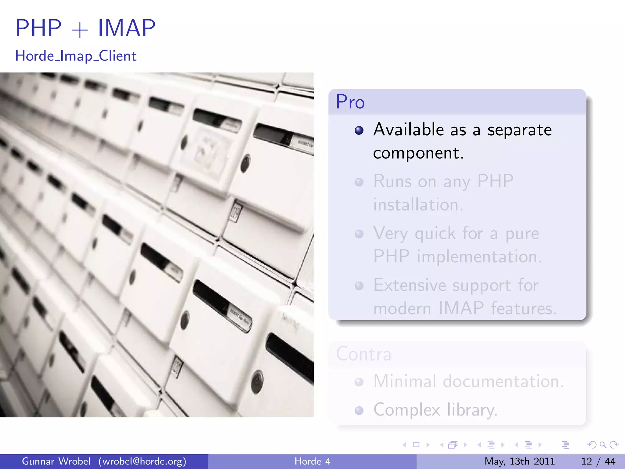 PHP + IMAP
Horde Imap Client


                                             Pro
                                                   Available as a separate
                                                   component.
                                                   Runs on any PHP
                                                   installation.
                                                   Very quick for a pure
                                                   PHP implementation.
                                                   Extensive support for
                                                   modern IMAP features.

                                             Contra
                                                   Minimal documentation.
                                                   Complex library.

Gunnar Wrobel (wrobel@horde.org)   Horde 4                       May, 13th 2011   12 / 44
 