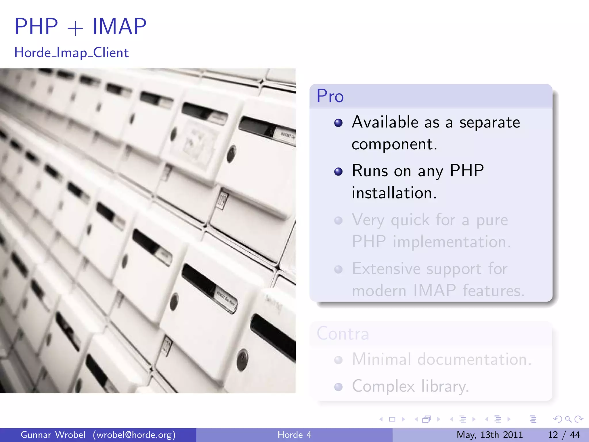 PHP + IMAP
Horde Imap Client


                                             Pro
                                                   Available as a separate
                                                   component.
                                                   Runs on any PHP
                                                   installation.
                                                   Very quick for a pure
                                                   PHP implementation.
                                                   Extensive support for
                                                   modern IMAP features.

                                             Contra
                                                   Minimal documentation.
                                                   Complex library.

Gunnar Wrobel (wrobel@horde.org)   Horde 4                       May, 13th 2011   12 / 44
 