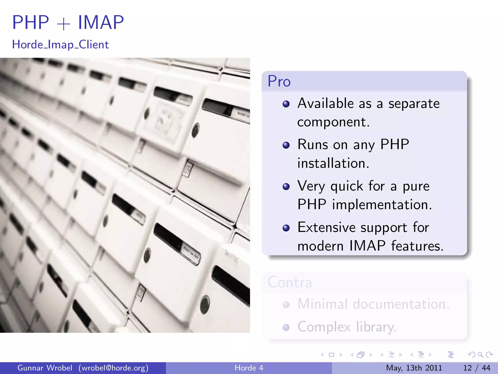PHP + IMAP
Horde Imap Client


                                             Pro
                                                   Available as a separate
                                                   component.
                                                   Runs on any PHP
                                                   installation.
                                                   Very quick for a pure
                                                   PHP implementation.
                                                   Extensive support for
                                                   modern IMAP features.

                                             Contra
                                                   Minimal documentation.
                                                   Complex library.

Gunnar Wrobel (wrobel@horde.org)   Horde 4                       May, 13th 2011   12 / 44
 