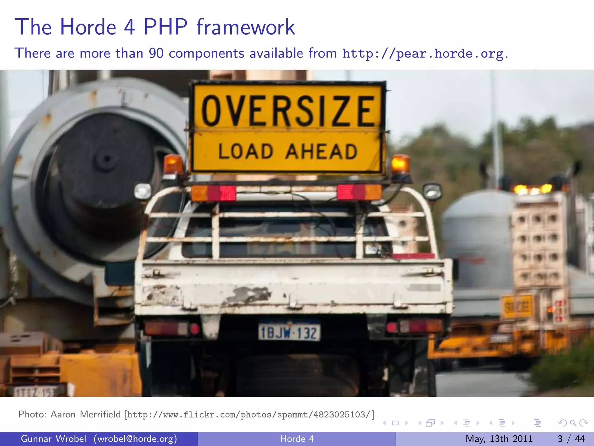 The Horde 4 PHP framework
There are more than 90 components available from http://pear.horde.org.




Photo: Aaron Merriﬁeld [http://www.flickr.com/photos/spammt/4823025103/ ]

Gunnar Wrobel (wrobel@horde.org)                     Horde 4                May, 13th 2011   3 / 44
 
