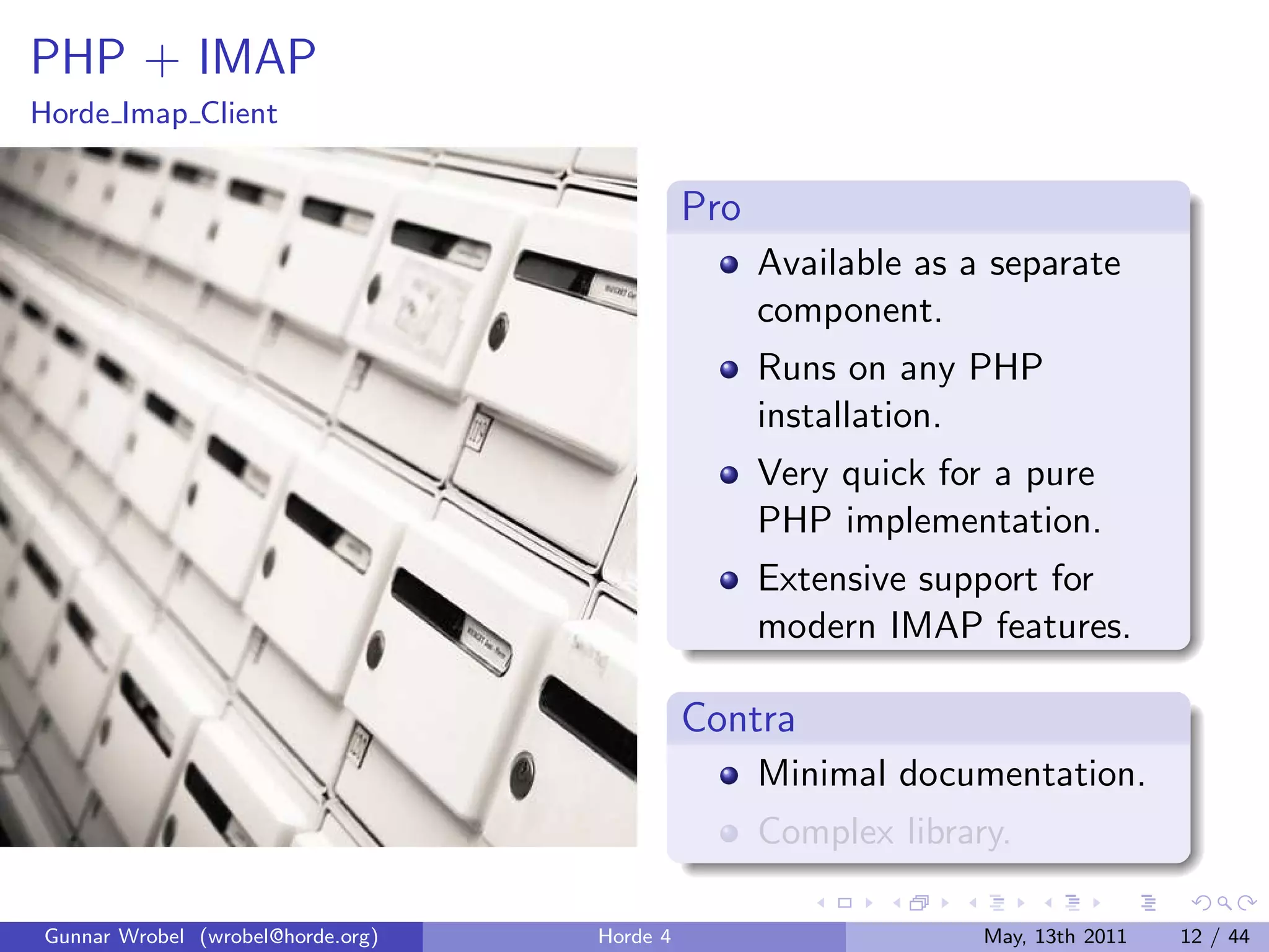 PHP + IMAP
Horde Imap Client


                                             Pro
                                                   Available as a separate
                                                   component.
                                                   Runs on any PHP
                                                   installation.
                                                   Very quick for a pure
                                                   PHP implementation.
                                                   Extensive support for
                                                   modern IMAP features.

                                             Contra
                                                   Minimal documentation.
                                                   Complex library.

Gunnar Wrobel (wrobel@horde.org)   Horde 4                       May, 13th 2011   12 / 44
 