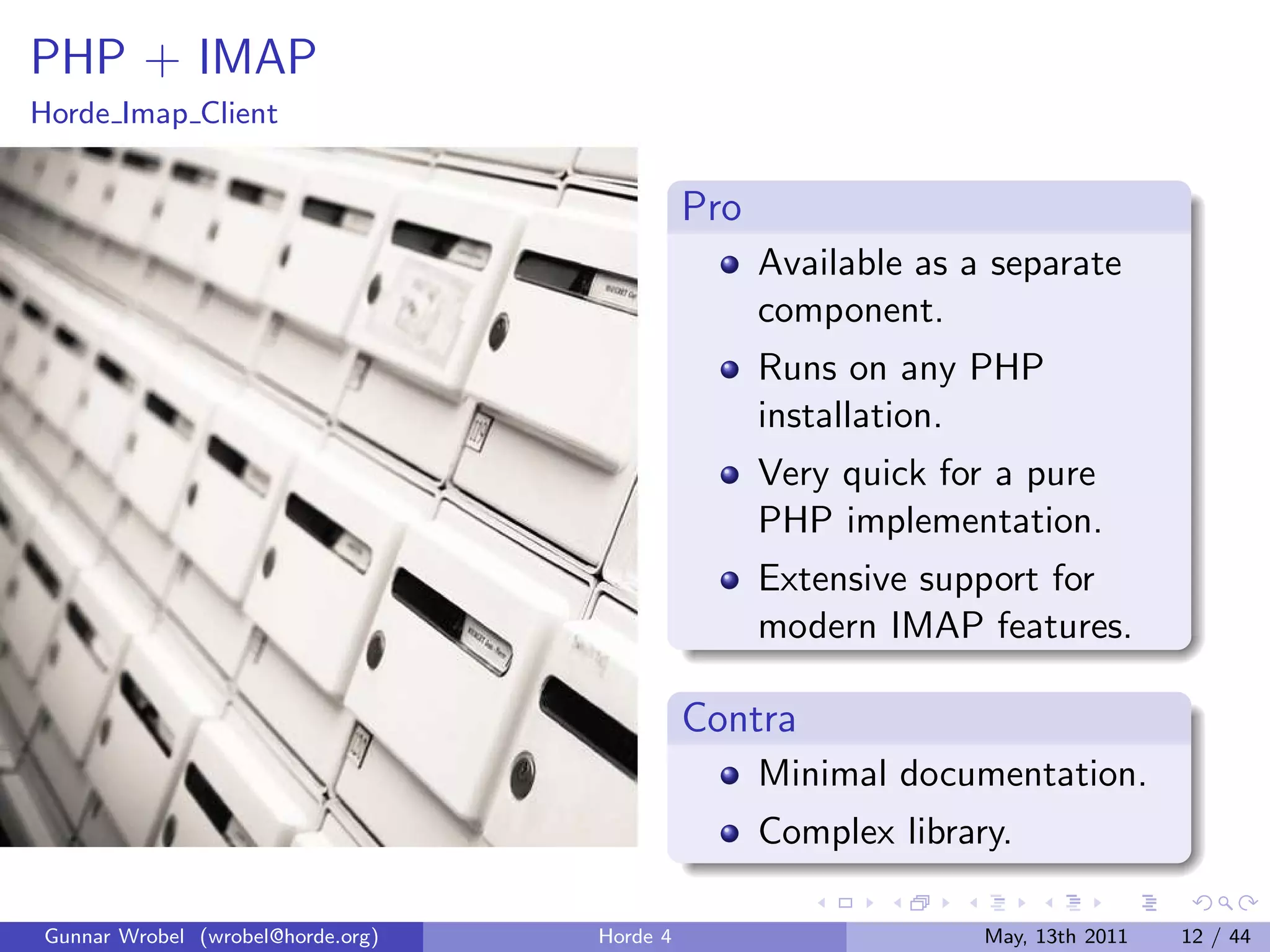 PHP + IMAP
Horde Imap Client


                                             Pro
                                                   Available as a separate
                                                   component.
                                                   Runs on any PHP
                                                   installation.
                                                   Very quick for a pure
                                                   PHP implementation.
                                                   Extensive support for
                                                   modern IMAP features.

                                             Contra
                                                   Minimal documentation.
                                                   Complex library.

Gunnar Wrobel (wrobel@horde.org)   Horde 4                       May, 13th 2011   12 / 44
 