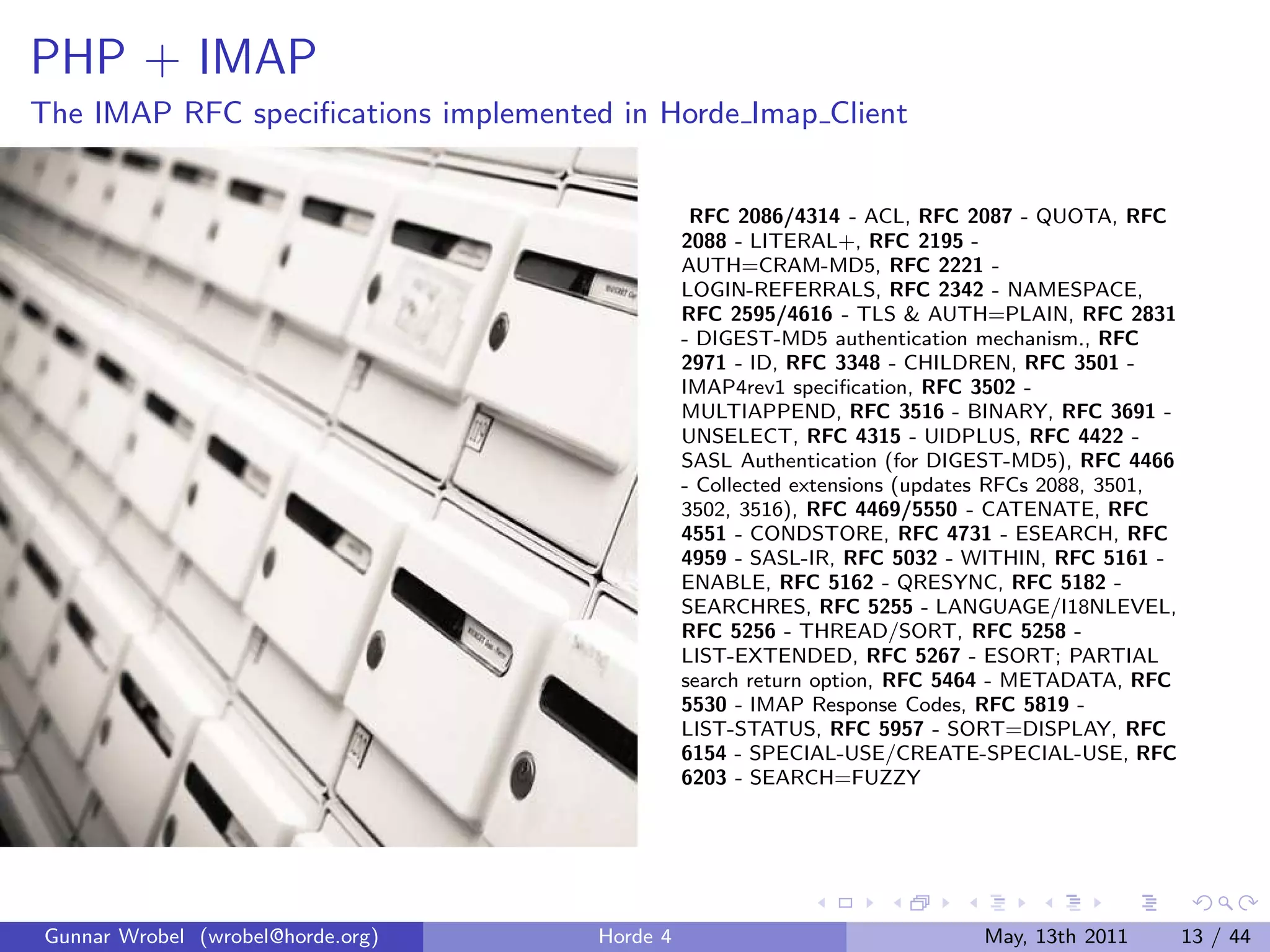 PHP + IMAP
The IMAP RFC speciﬁcations implemented in Horde Imap Client


                                                 RFC 2086/4314 - ACL, RFC 2087 - QUOTA, RFC
                                                2088 - LITERAL+, RFC 2195 -
                                                AUTH=CRAM-MD5, RFC 2221 -
                                                LOGIN-REFERRALS, RFC 2342 - NAMESPACE,
                                                RFC 2595/4616 - TLS & AUTH=PLAIN, RFC 2831
                                                - DIGEST-MD5 authentication mechanism., RFC
                                                2971 - ID, RFC 3348 - CHILDREN, RFC 3501 -
                                                IMAP4rev1 speciﬁcation, RFC 3502 -
                                                MULTIAPPEND, RFC 3516 - BINARY, RFC 3691 -
                                                UNSELECT, RFC 4315 - UIDPLUS, RFC 4422 -
                                                SASL Authentication (for DIGEST-MD5), RFC 4466
                                                - Collected extensions (updates RFCs 2088, 3501,
                                                3502, 3516), RFC 4469/5550 - CATENATE, RFC
                                                4551 - CONDSTORE, RFC 4731 - ESEARCH, RFC
                                                4959 - SASL-IR, RFC 5032 - WITHIN, RFC 5161 -
                                                ENABLE, RFC 5162 - QRESYNC, RFC 5182 -
                                                SEARCHRES, RFC 5255 - LANGUAGE/I18NLEVEL,
                                                RFC 5256 - THREAD/SORT, RFC 5258 -
                                                LIST-EXTENDED, RFC 5267 - ESORT; PARTIAL
                                                search return option, RFC 5464 - METADATA, RFC
                                                5530 - IMAP Response Codes, RFC 5819 -
                                                LIST-STATUS, RFC 5957 - SORT=DISPLAY, RFC
                                                6154 - SPECIAL-USE/CREATE-SPECIAL-USE, RFC
                                                6203 - SEARCH=FUZZY




Gunnar Wrobel (wrobel@horde.org)      Horde 4                                May, 13th 2011        13 / 44
 