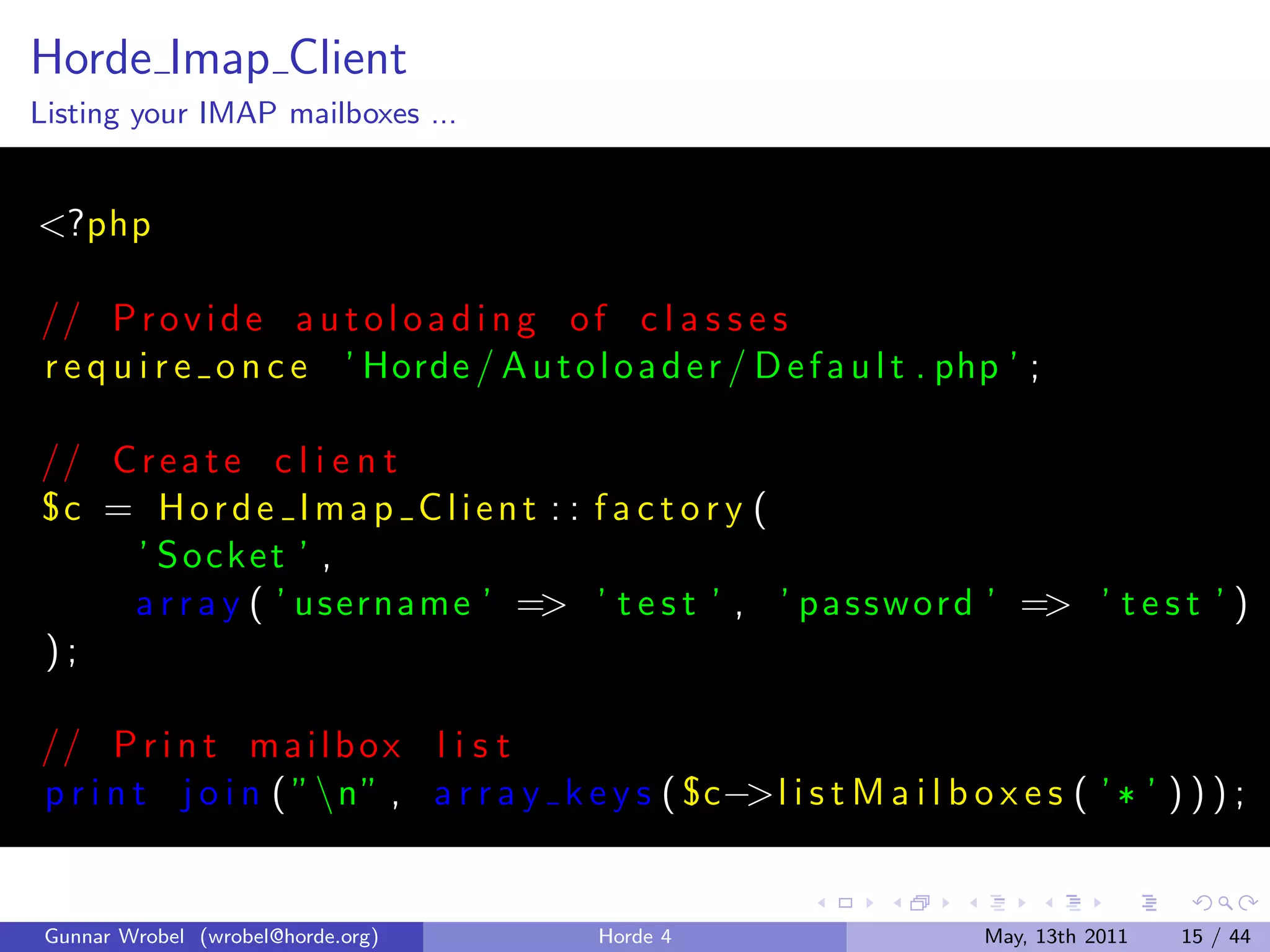 Horde Imap Client
Listing your IMAP mailboxes ...


<?php

// P r o v i d e a u t o l o a d i n g o f c l a s s e s
r e q u i r e o n c e ’ Horde / A u t o l o a d e r / D e f a u l t . php ’ ;

// C r e a t e c l i e n t
°c = H o r d e I m a p C l i e n t : : f a c t o r y (
    ’ Socket ’ ,
    a r r a y ( ’ us erna me ’ => ’ t e s t ’ , ’ p a s s w o r d ’ => ’ t e s t ’ )
);

// P r i n t m a i l b o x l i s t
p r i n t j o i n ( ”n” , a r r a y k e y s ( ° c−>l i s t M a i l b o x e s ( ’ ¶ ’ ) ) ) ;


 Gunnar Wrobel (wrobel@horde.org)          Horde 4                      May, 13th 2011   15 / 44
 
