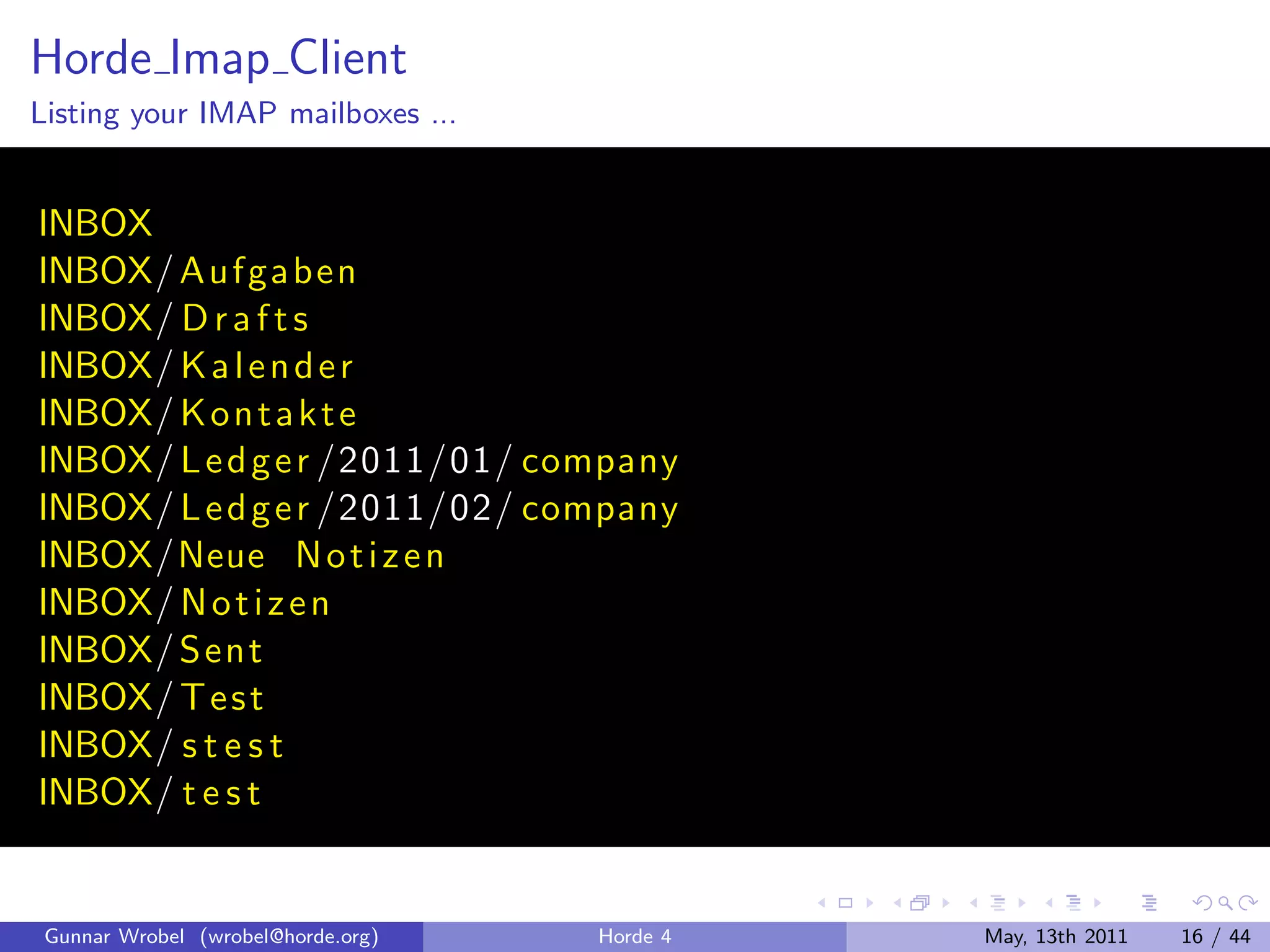 Horde Imap Client
Listing your IMAP mailboxes ...


INBOX
INBOX/ A uf ga ben
INBOX/ D r a f t s
INBOX/ K a l e n d e r
INBOX/ K o n t a k t e
INBOX/ L e d g e r /2011/01/ company
INBOX/ L e d g e r /2011/02/ company
INBOX/Neue N o t i z e n
INBOX/ N o t i z e n
INBOX/ S ent
INBOX/ T e s t
INBOX/ s t e s t
INBOX/ t e s t


 Gunnar Wrobel (wrobel@horde.org)   Horde 4   May, 13th 2011   16 / 44
 