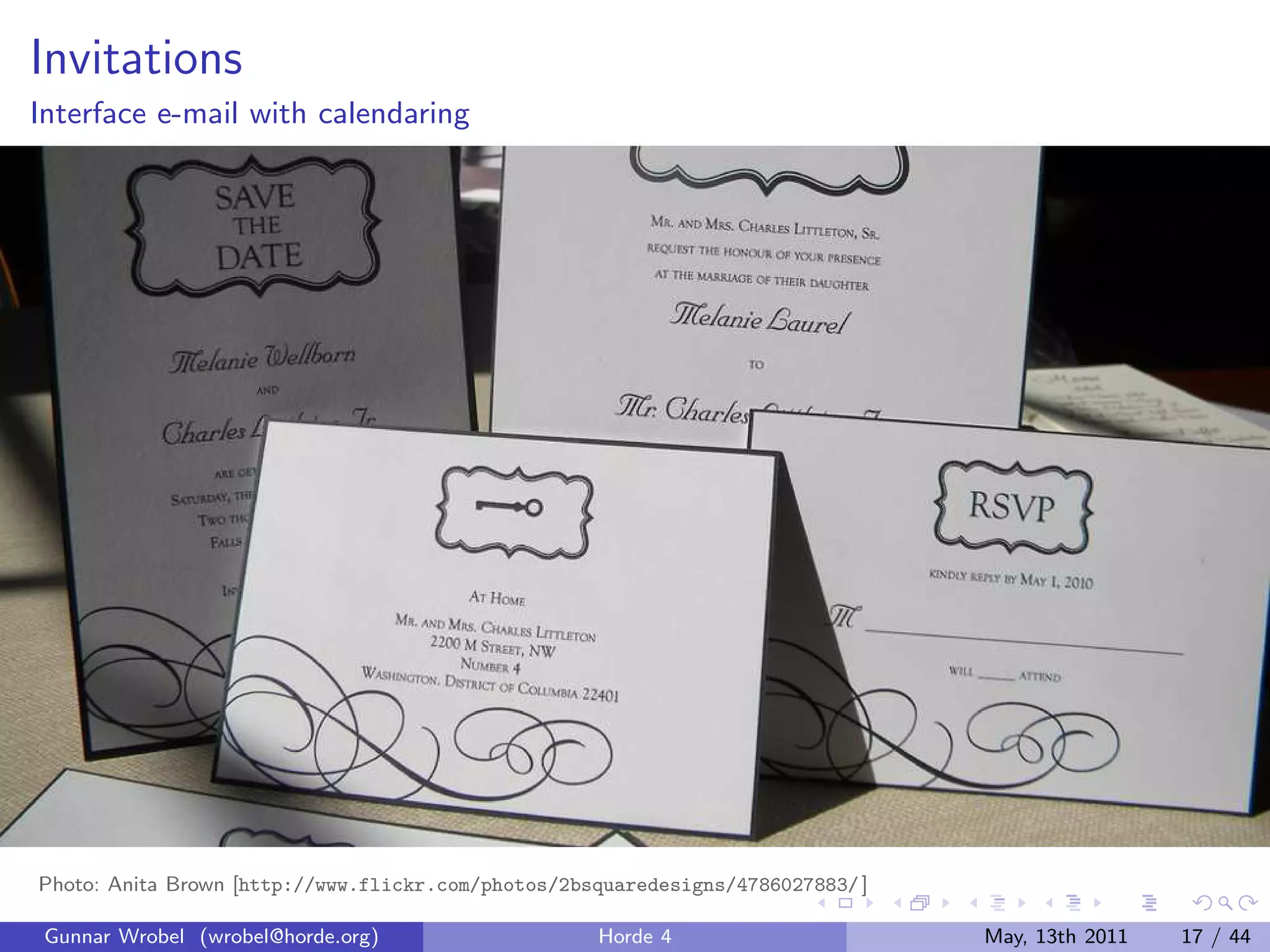 Invitations
Interface e-mail with calendaring




Photo: Anita Brown [http://www.flickr.com/photos/2bsquaredesigns/4786027883/ ]

 Gunnar Wrobel (wrobel@horde.org)                   Horde 4                      May, 13th 2011   17 / 44
 