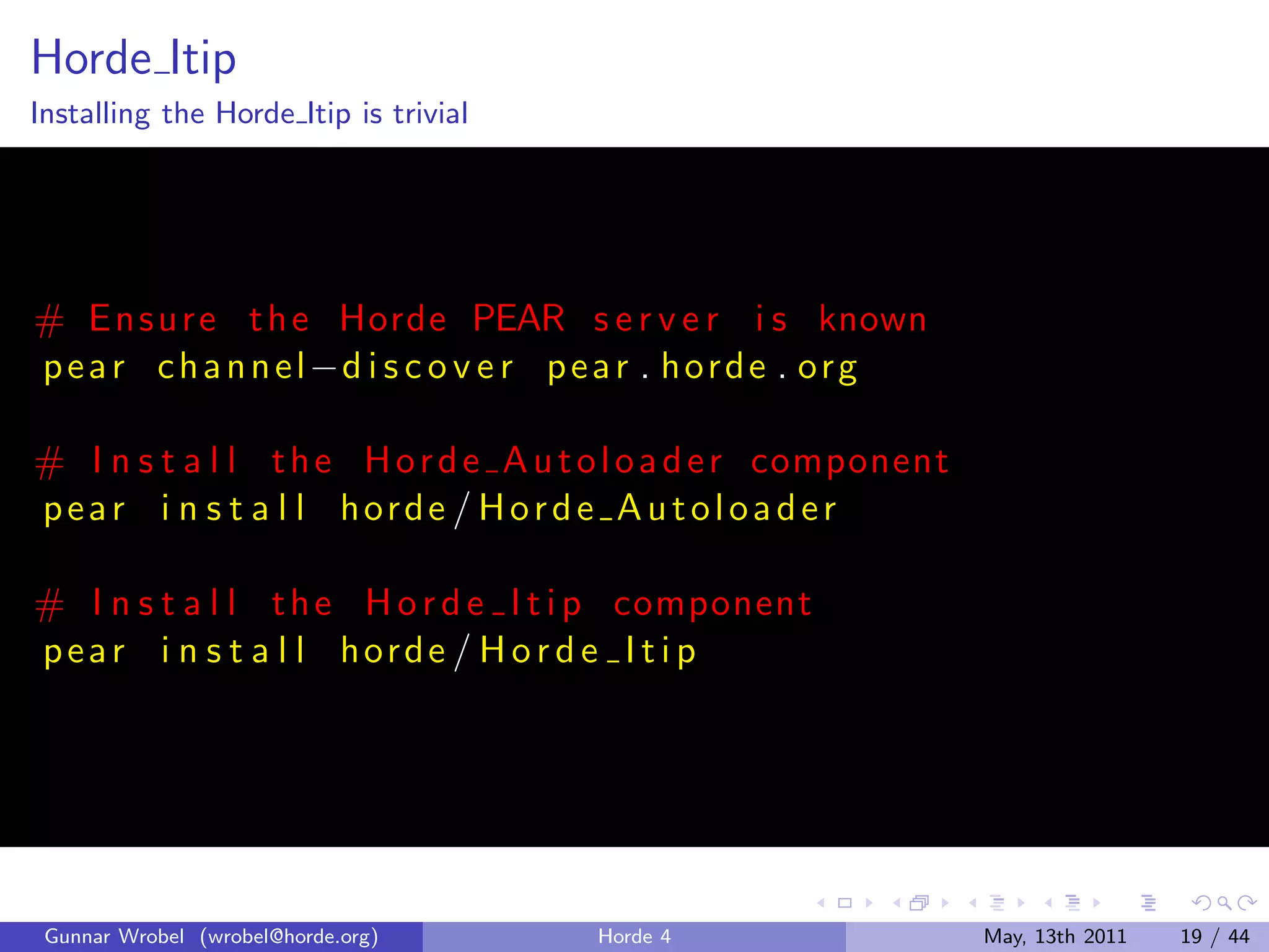 Horde Itip
Installing the Horde Itip is trivial




# E n s u r e t h e Horde PEAR s e r v e r i s known
p e a r c h a n n e l −d i s c o v e r p e a r . h o r d e . o r g

# I n s t a l l t h e H o r d e A u t o l o a d e r component
pear i n s t a l l horde / Horde A utoloader

# I n s t a l l t h e H o r d e I t i p component
pear i n s t a l l horde / H o r d e I t i p




 Gunnar Wrobel (wrobel@horde.org)        Horde 4                     May, 13th 2011   19 / 44
 