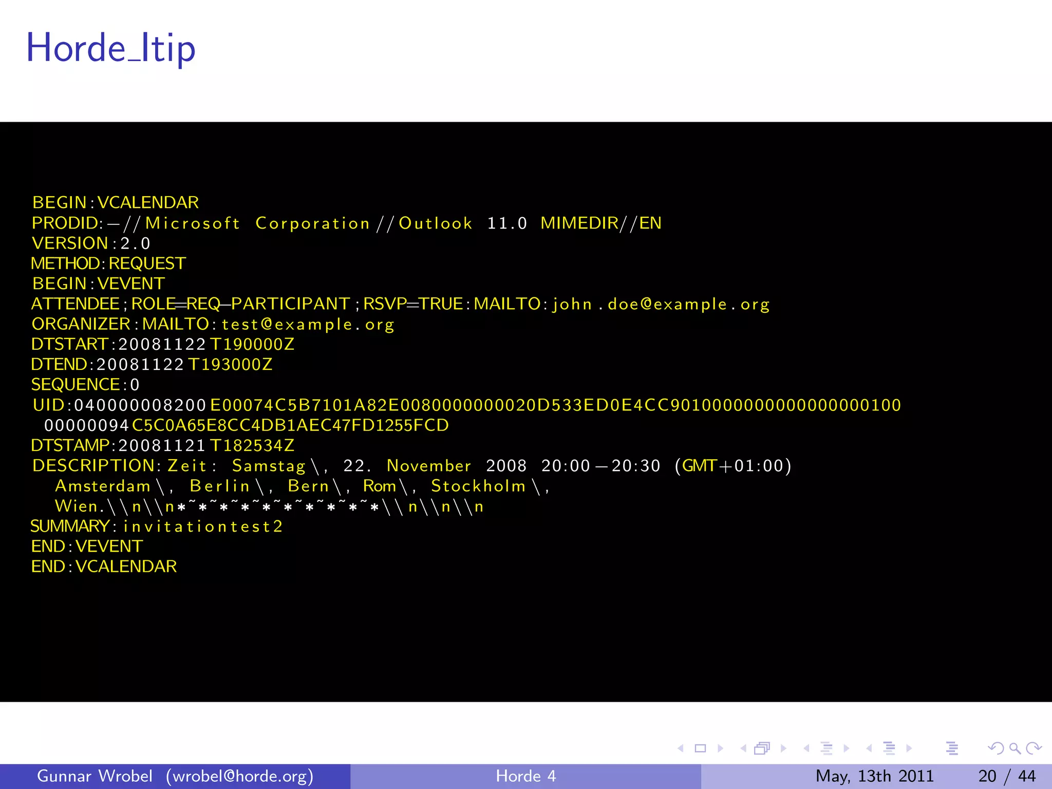 Horde Itip


BEGIN : VCALENDAR
PRODID:−// M i c r o s o f t C o r p o r a t i o n // O u t l o o k 1 1 . 0 MIMEDIR//EN
VERSION : 2 . 0
METHOD: REQUEST
BEGIN : VEVENT
ATTENDEE ; ROLE=REQ            −PARTICIPANT ; RSVP=TRUE : MAILTO: j o h n . doe @e xam pl e . o r g
ORGANIZER : MAILTO : t e s t @ e x a m p l e . o r g
DTSTART: 2 0 0 8 1 1 2 2 T190000Z
DTEND: 2 0 0 8 1 1 2 2 T193000Z
SEQUENCE : 0
UID : 0 4 0 0 0 0 0 0 8 2 0 0 E00074C5B7101A82E0080000000020D533ED0E4CC9010000000000000000100
  00000094 C5C0A65E8CC4DB1AEC47FD1255FCD
DTSTAMP: 2 0 0 8 1 1 2 1 T182534Z
DESCRIPTION: Z e i t : Samstag  , 2 2 . November 2008 20: 00 − 20: 30 (GMT+01: 00)
   Amsterdam  , B e r l i n  , Be rn  , Rom , Stoc k hol m  ,
   Wien. nn ¶ ˜ ¶ ˜ ¶ ˜ ¶ ˜ ¶ ˜ ¶ ˜ ¶ ˜ ¶ ˜ ¶ ˜ ¶  nnn
SUMMARY: i n v i t a t i o n t e s t 2
END : VEVENT
END : VCALENDAR




Gunnar Wrobel (wrobel@horde.org)                    Horde 4                              May, 13th 2011   20 / 44
 