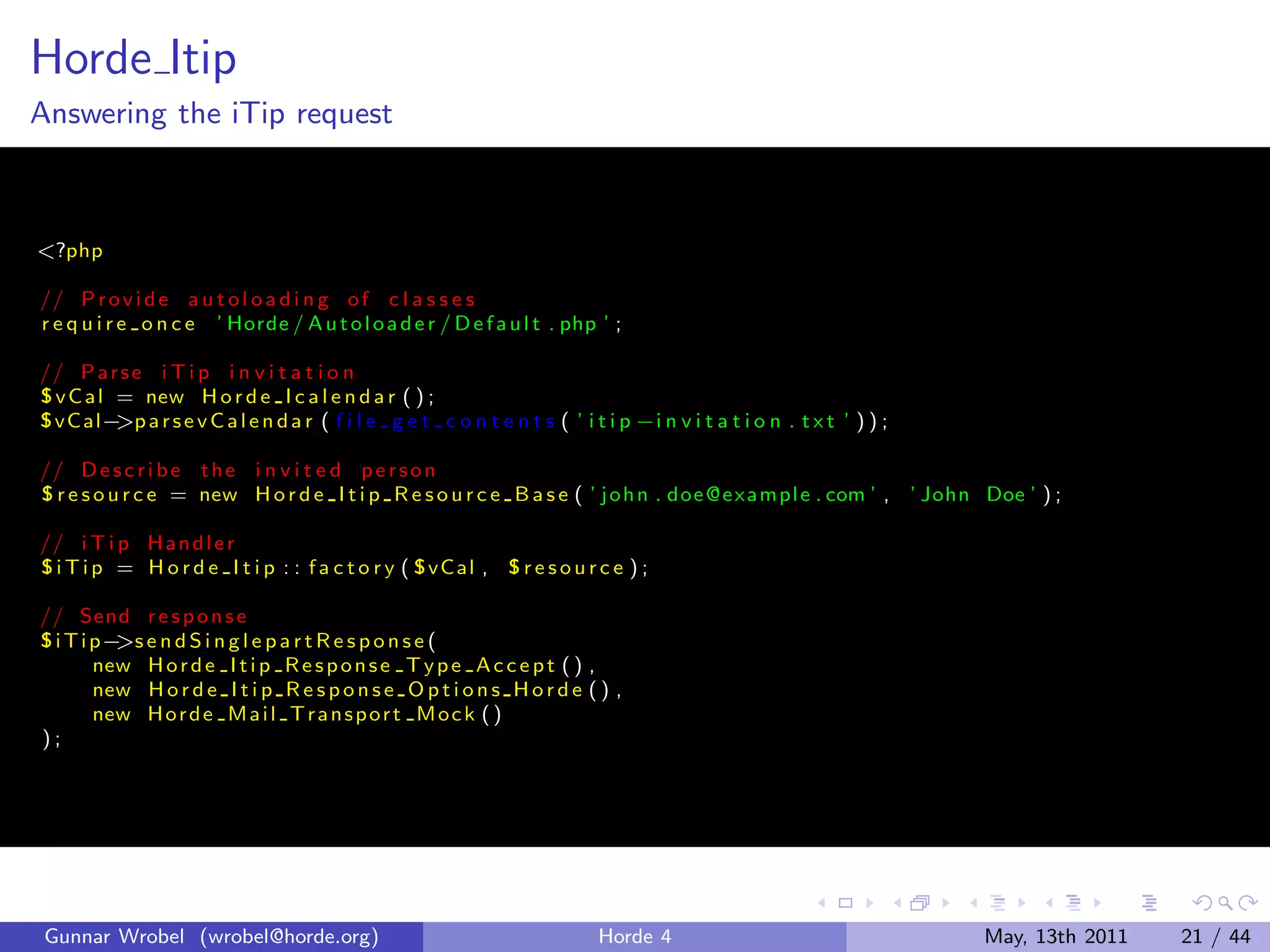 Horde Itip
Answering the iTip request



<?php

// P r o v i d e a u t o l o a d i n g o f c l a s s e s
r e q u i r e o n c e ’ Horde / A u t o l o a d e r / D e f a u l t . php ’ ;

// P a r s e i T i p i n v i t a t i o n
° v C a l = new H o r d e I c a l e n d a r ( ) ;
° vC al− a r s e v C a l e n d a r ( f i l e g e t c o n t e n t s ( ’ i t i p −i n v i t a t i o n . t x t ’ ) ) ;
          >p

// D e s c r i b e t h e i n v i t e d p e r s o n
° r e s o u r c e = new H o r d e I t i p R e s o u r c e B a s e ( ’ j o h n . doe @e xam pl e . com ’ , ’ John Doe ’ ) ;

// i T i p H a n d l e r
° i T i p = H o r d e I t i p : : f a c t o r y ( ° vC al , ° r e s o u r c e ) ;

// Send r e s p o n s e
° i T i p− e n d S i n g l e p a r t R e s p o n s e (
          >s
        new H o r d e I t i p R e s p o n s e T y p e A c c e p t ( ) ,
        new H o r d e I t i p R e s p o n s e O p t i o n s H o r d e ( ) ,
        new H o r d e M a i l T r a n s p o r t M o c k ( )
);




 Gunnar Wrobel (wrobel@horde.org)                                          Horde 4                                    May, 13th 2011   21 / 44
 