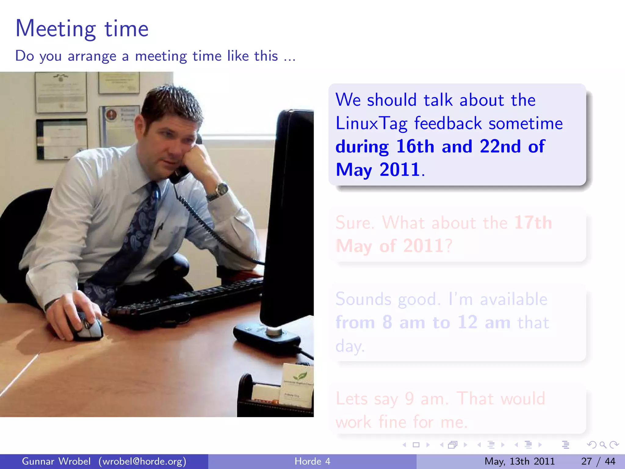 Meeting time
Do you arrange a meeting time like this ...

                                                    We should talk about the
                                                    LinuxTag feedback sometime
                                                    during 16th and 22nd of
                                                    May 2011.

                                                    Sure. What about the 17th
                                                    May of 2011?

                                                    Sounds good. I’m available
                                                    from 8 am to 12 am that
                                                    day.

                                                    Lets say 9 am. That would
                                                    work ﬁne for me.
 Gunnar Wrobel (wrobel@horde.org)         Horde 4                     May, 13th 2011   27 / 44
 