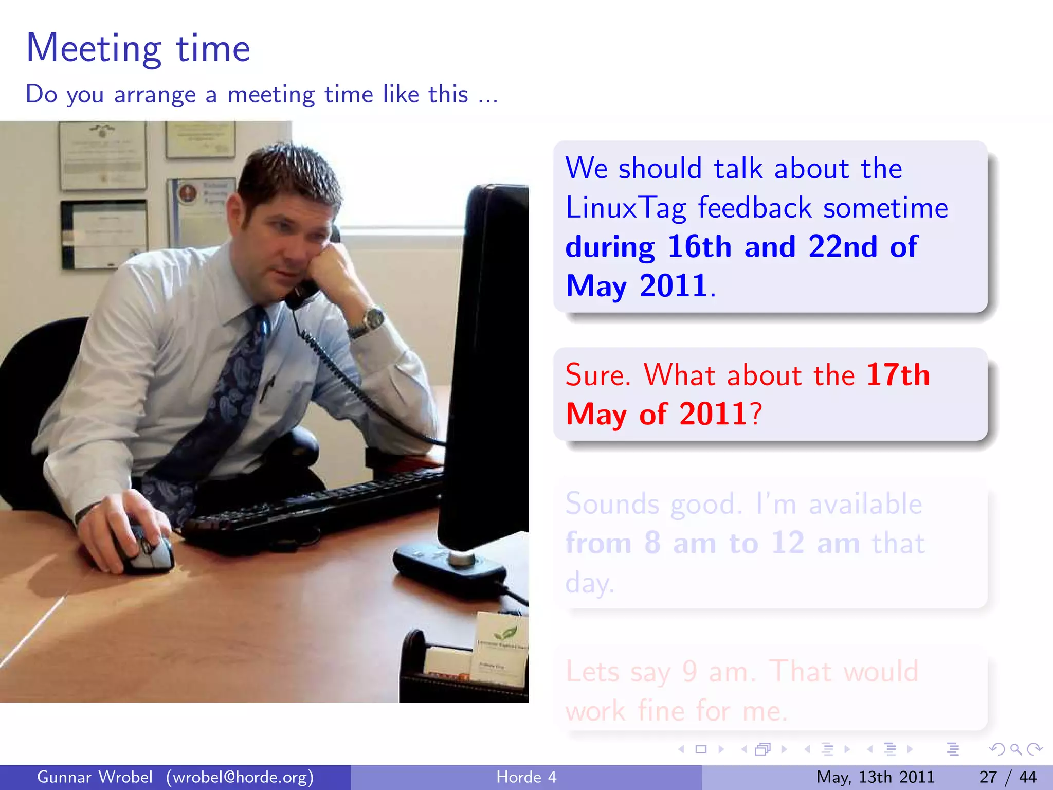 Meeting time
Do you arrange a meeting time like this ...

                                                    We should talk about the
                                                    LinuxTag feedback sometime
                                                    during 16th and 22nd of
                                                    May 2011.

                                                    Sure. What about the 17th
                                                    May of 2011?

                                                    Sounds good. I’m available
                                                    from 8 am to 12 am that
                                                    day.

                                                    Lets say 9 am. That would
                                                    work ﬁne for me.
 Gunnar Wrobel (wrobel@horde.org)         Horde 4                     May, 13th 2011   27 / 44
 