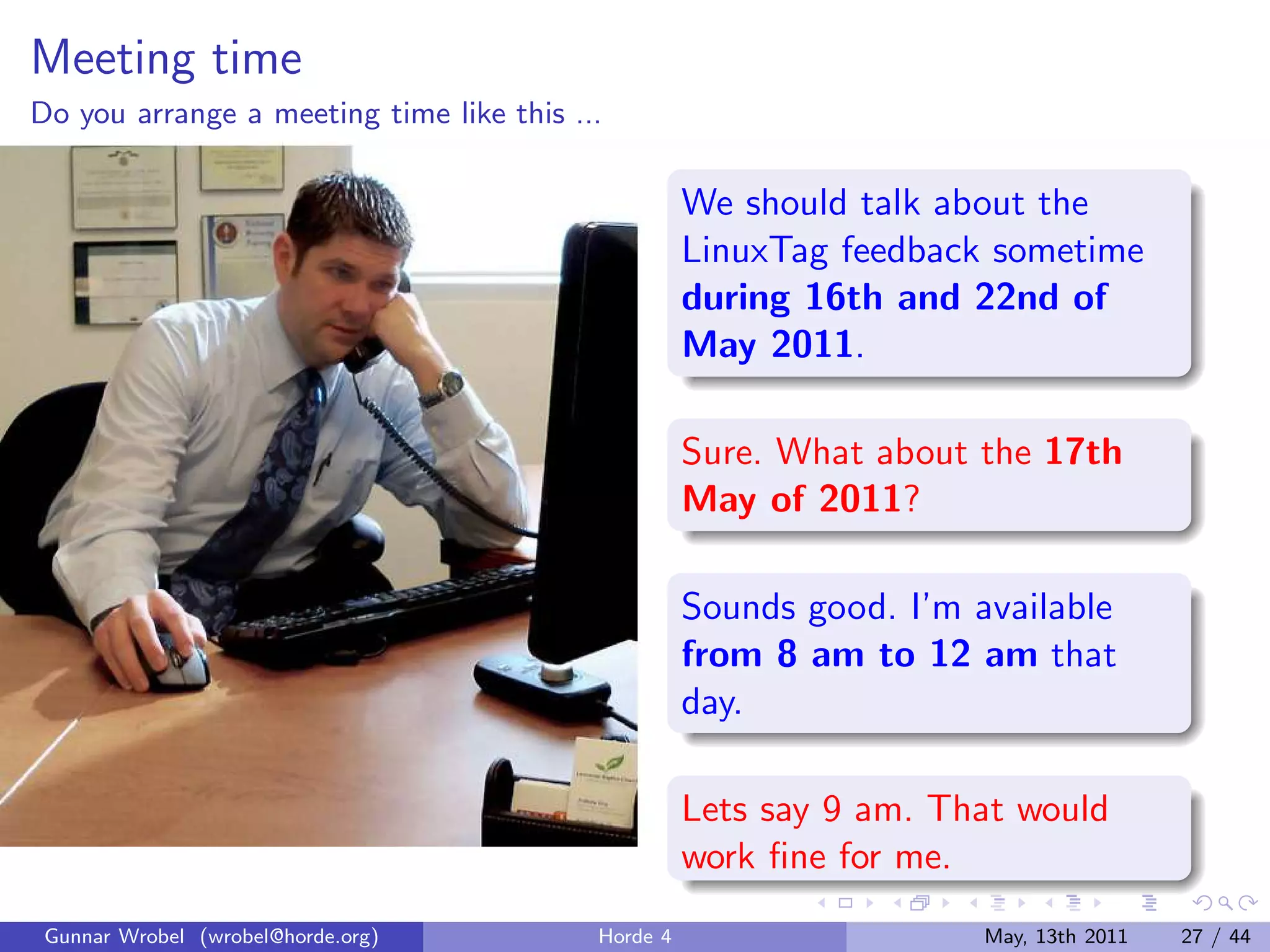 Meeting time
Do you arrange a meeting time like this ...

                                                    We should talk about the
                                                    LinuxTag feedback sometime
                                                    during 16th and 22nd of
                                                    May 2011.

                                                    Sure. What about the 17th
                                                    May of 2011?

                                                    Sounds good. I’m available
                                                    from 8 am to 12 am that
                                                    day.

                                                    Lets say 9 am. That would
                                                    work ﬁne for me.
 Gunnar Wrobel (wrobel@horde.org)         Horde 4                     May, 13th 2011   27 / 44
 