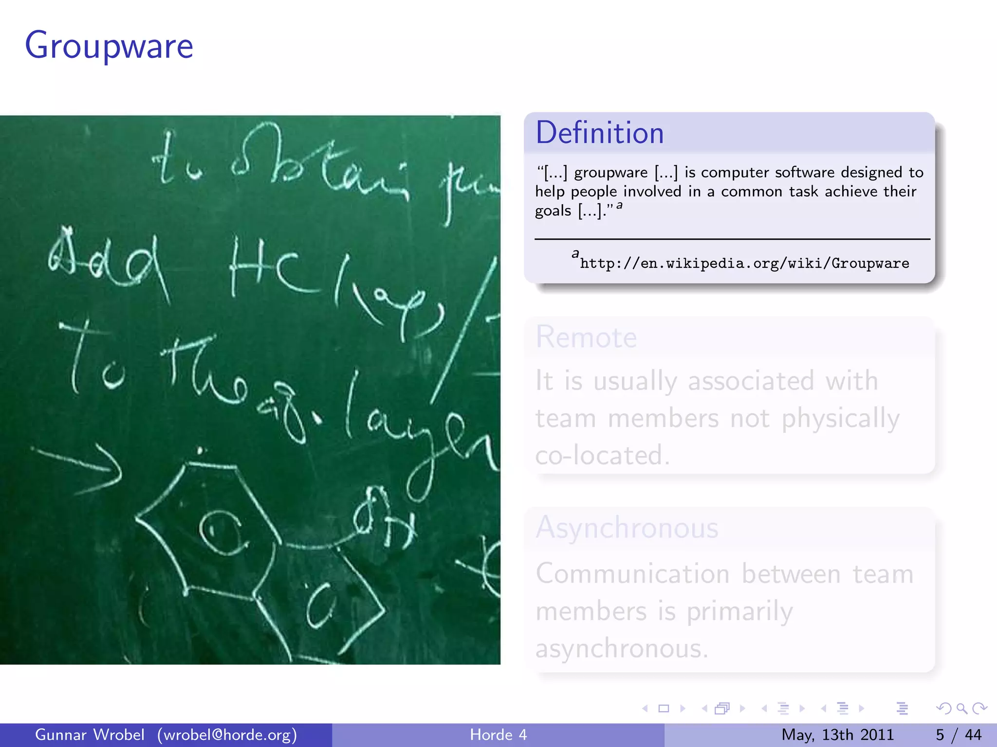 Groupware

                                             Deﬁnition
                                             “[...] groupware [...] is computer software designed to
                                             help people involved in a common task achieve their
                                             goals [...].”a

                                                  a
                                                      http://en.wikipedia.org/wiki/Groupware



                                             Remote
                                             It is usually associated with
                                             team members not physically
                                             co-located.

                                             Asynchronous
                                             Communication between team
                                             members is primarily
                                             asynchronous.

Gunnar Wrobel (wrobel@horde.org)   Horde 4                                     May, 13th 2011          5 / 44
 