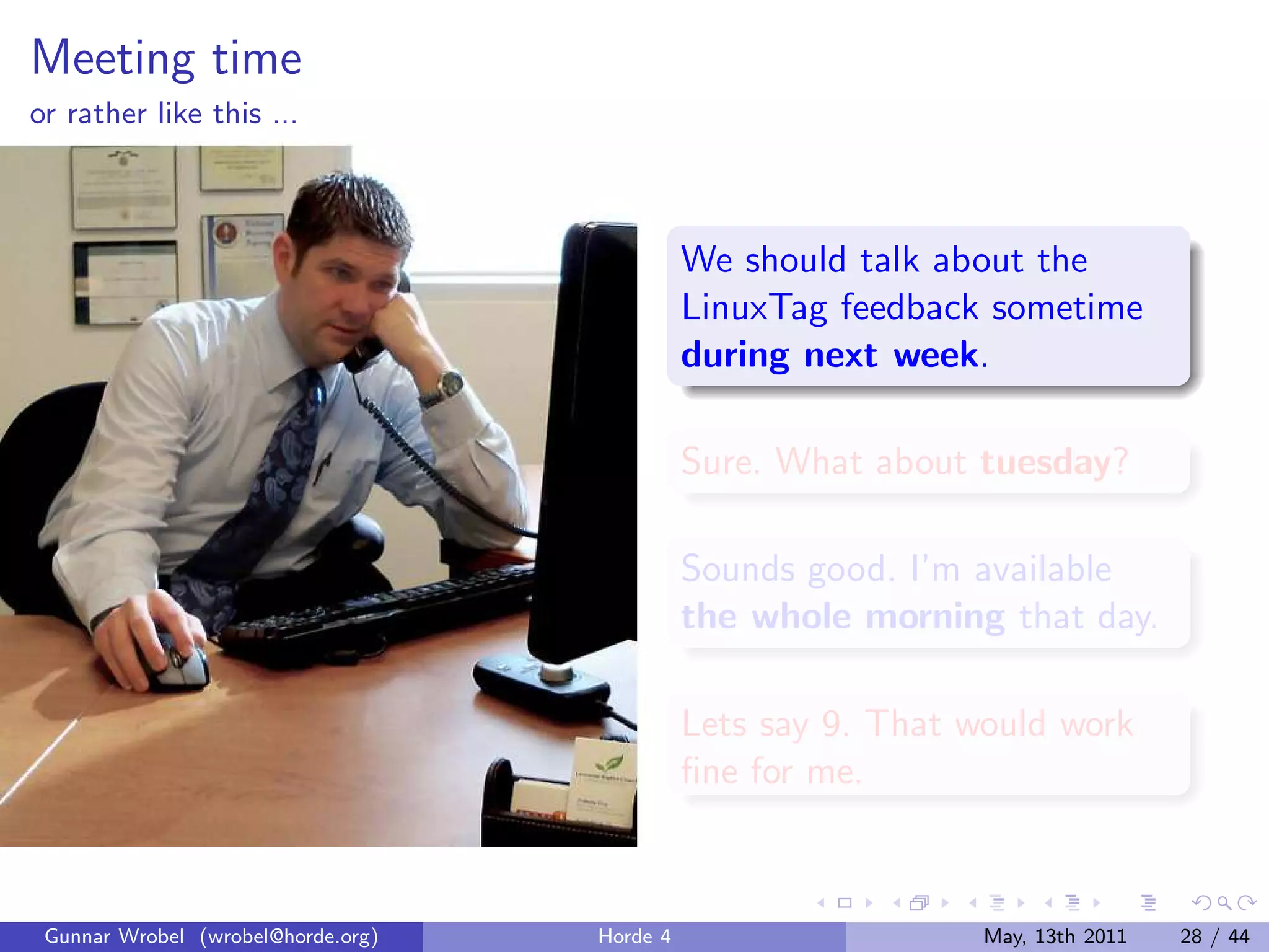 Meeting time
or rather like this ...



                                              We should talk about the
                                              LinuxTag feedback sometime
                                              during next week.

                                              Sure. What about tuesday?

                                              Sounds good. I’m available
                                              the whole morning that day.

                                              Lets say 9. That would work
                                              ﬁne for me.



 Gunnar Wrobel (wrobel@horde.org)   Horde 4                     May, 13th 2011   28 / 44
 