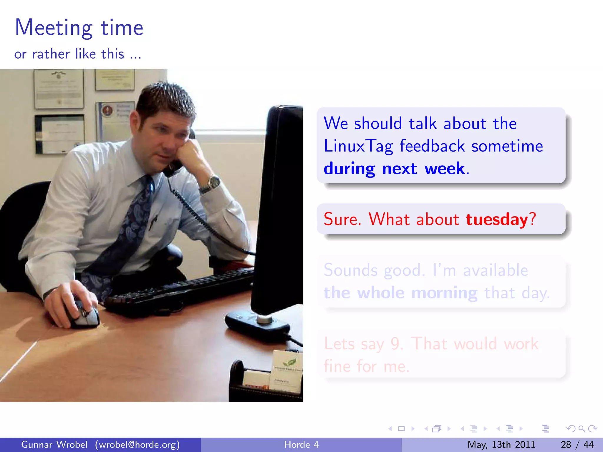Meeting time
or rather like this ...



                                              We should talk about the
                                              LinuxTag feedback sometime
                                              during next week.

                                              Sure. What about tuesday?

                                              Sounds good. I’m available
                                              the whole morning that day.

                                              Lets say 9. That would work
                                              ﬁne for me.



 Gunnar Wrobel (wrobel@horde.org)   Horde 4                     May, 13th 2011   28 / 44
 