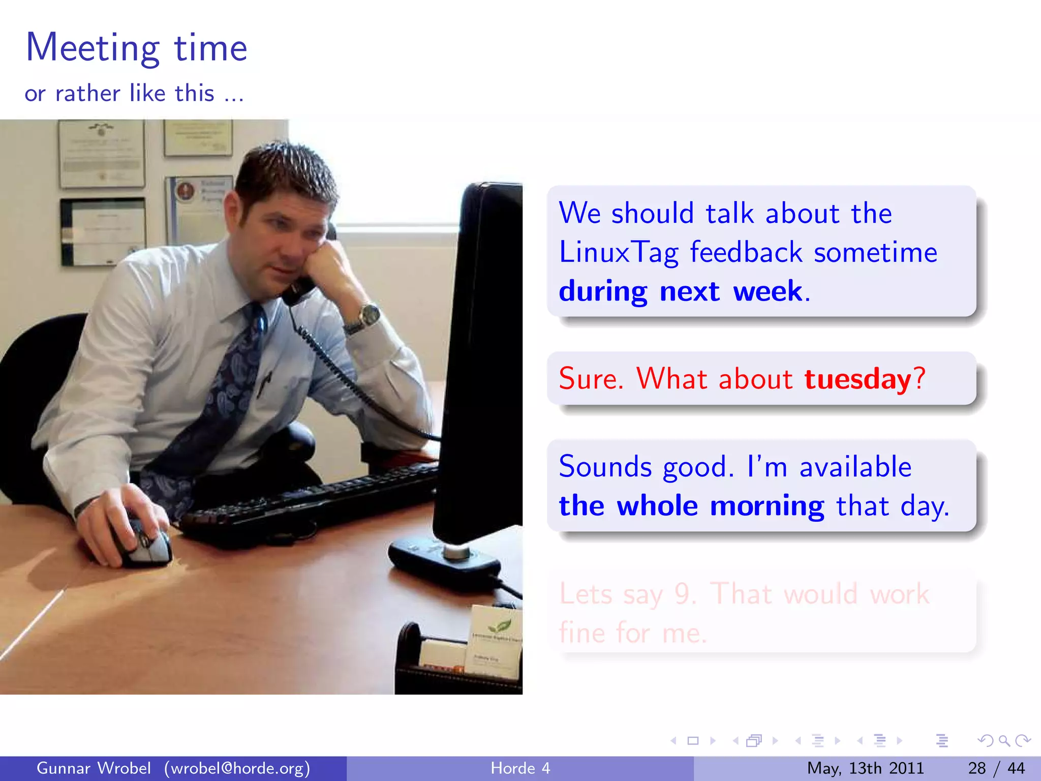 Meeting time
or rather like this ...



                                              We should talk about the
                                              LinuxTag feedback sometime
                                              during next week.

                                              Sure. What about tuesday?

                                              Sounds good. I’m available
                                              the whole morning that day.

                                              Lets say 9. That would work
                                              ﬁne for me.



 Gunnar Wrobel (wrobel@horde.org)   Horde 4                     May, 13th 2011   28 / 44
 