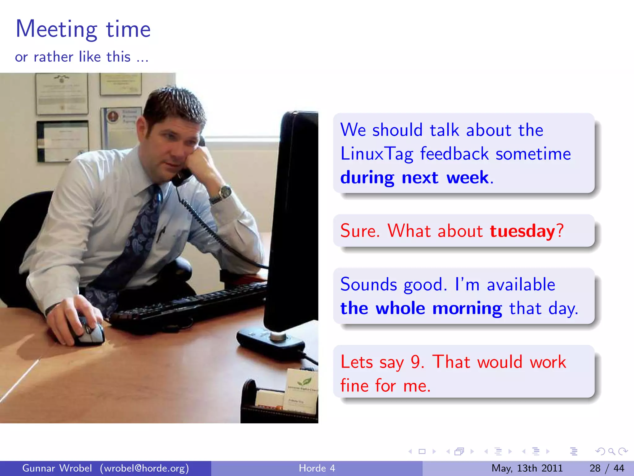 Meeting time
or rather like this ...



                                              We should talk about the
                                              LinuxTag feedback sometime
                                              during next week.

                                              Sure. What about tuesday?

                                              Sounds good. I’m available
                                              the whole morning that day.

                                              Lets say 9. That would work
                                              ﬁne for me.



 Gunnar Wrobel (wrobel@horde.org)   Horde 4                     May, 13th 2011   28 / 44
 