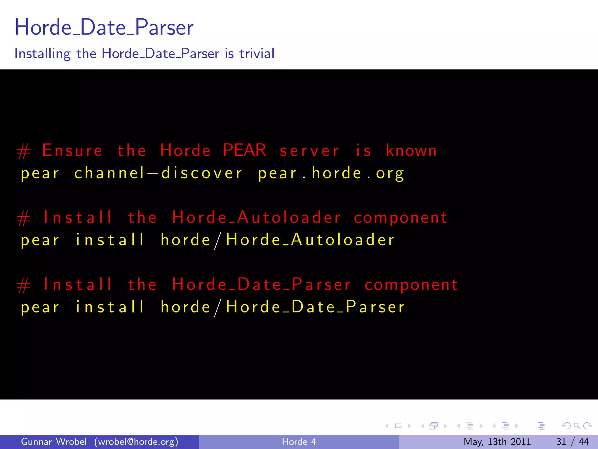 Horde Date Parser
Installing the Horde Date Parser is trivial




# E n s u r e t h e Horde PEAR s e r v e r i s known
p e a r c h a n n e l −d i s c o v e r p e a r . h o r d e . o r g

# I n s t a l l t h e H o r d e A u t o l o a d e r component
pear i n s t a l l horde / Horde A utoloader

# I n s t a l l t h e H o r d e D a t e P a r s e r component
pear i n s t a l l horde / Horde Date Parser




 Gunnar Wrobel (wrobel@horde.org)             Horde 4                May, 13th 2011   31 / 44
 