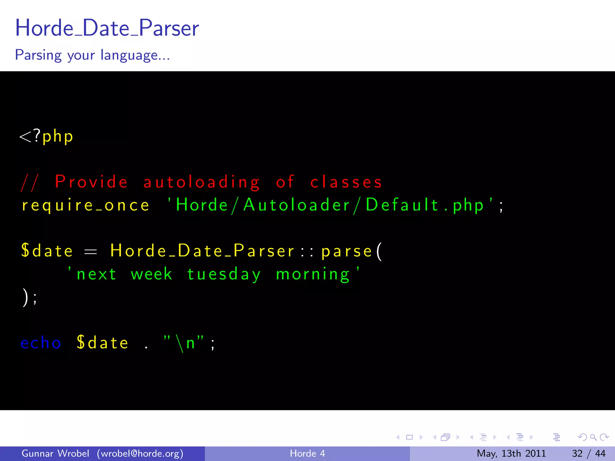 Horde Date Parser
Parsing your language...




<?php

// P r o v i d e a u t o l o a d i n g o f c l a s s e s
r e q u i r e o n c e ’ Horde / A u t o l o a d e r / D e f a u l t . php ’ ;

°date = Horde Date Parser : : parse (
    ’ n e x t week t u e s d a y morni ng ’
);

echo ° d a t e . ” n” ;




 Gunnar Wrobel (wrobel@horde.org)         Horde 4                       May, 13th 2011   32 / 44
 
