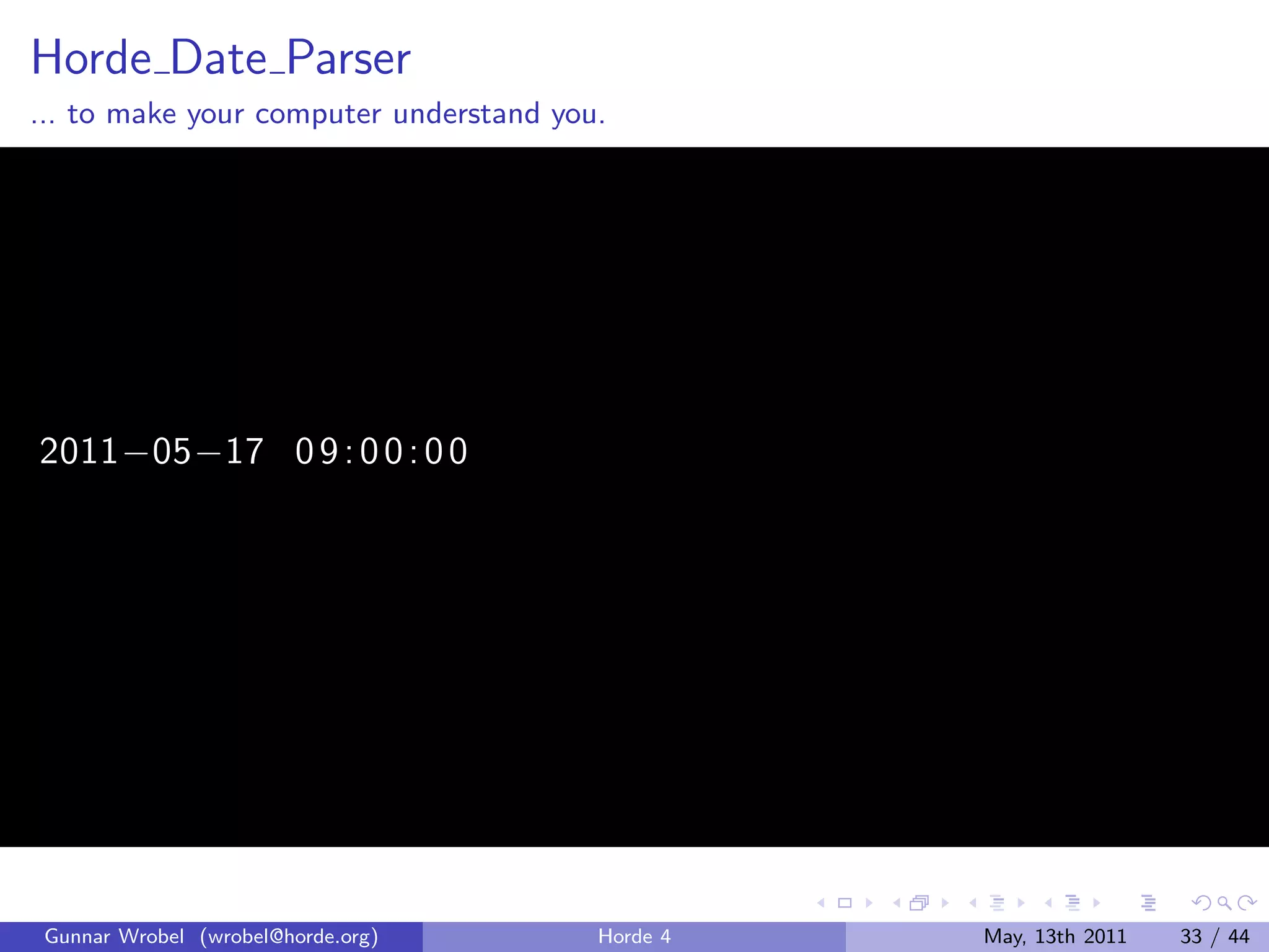 Horde Date Parser
... to make your computer understand you.




2011−05−17 0 9 : 0 0 : 0 0




 Gunnar Wrobel (wrobel@horde.org)       Horde 4   May, 13th 2011   33 / 44
 