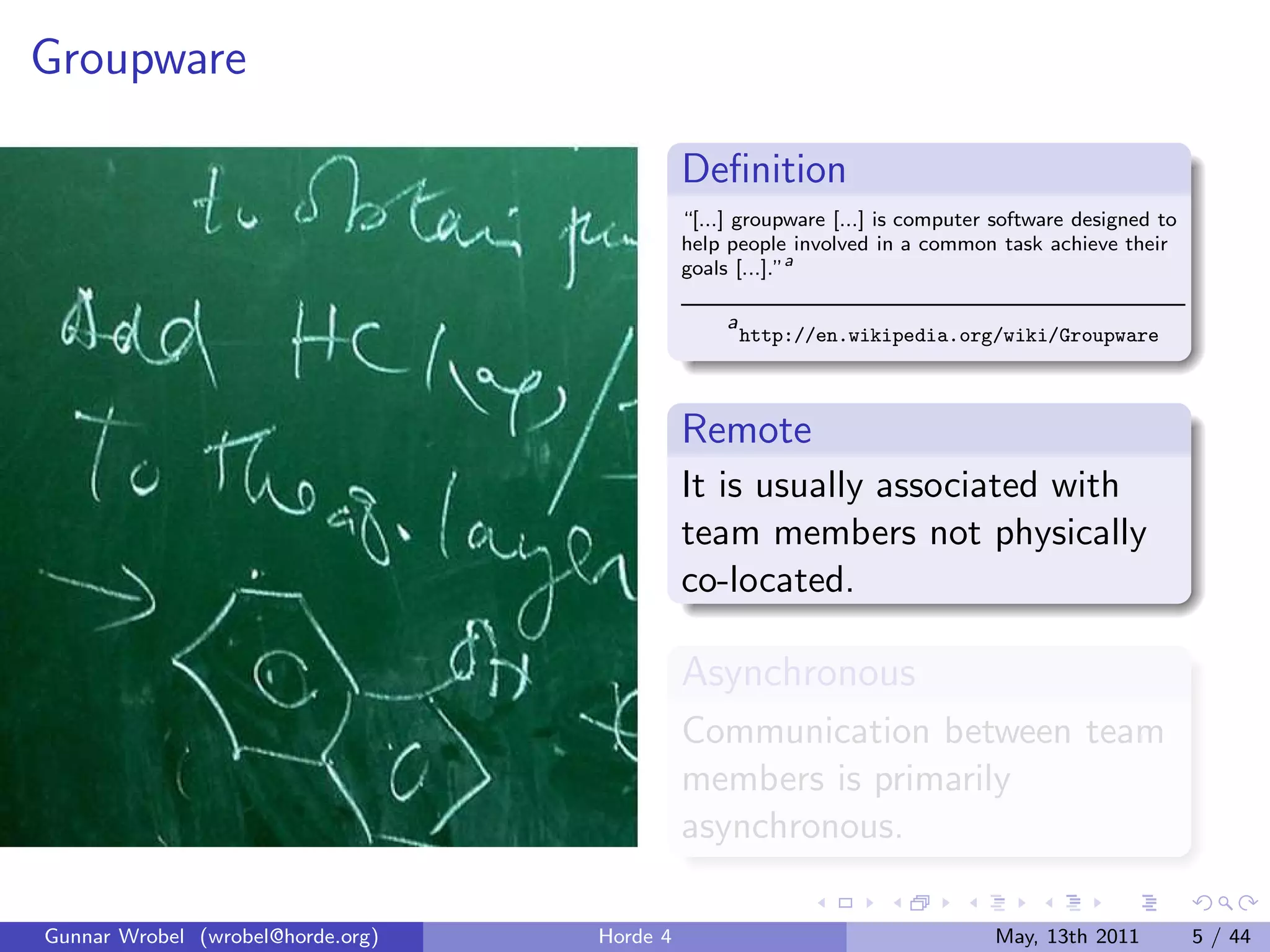Groupware

                                             Deﬁnition
                                             “[...] groupware [...] is computer software designed to
                                             help people involved in a common task achieve their
                                             goals [...].”a

                                                  a
                                                      http://en.wikipedia.org/wiki/Groupware



                                             Remote
                                             It is usually associated with
                                             team members not physically
                                             co-located.

                                             Asynchronous
                                             Communication between team
                                             members is primarily
                                             asynchronous.

Gunnar Wrobel (wrobel@horde.org)   Horde 4                                     May, 13th 2011          5 / 44
 