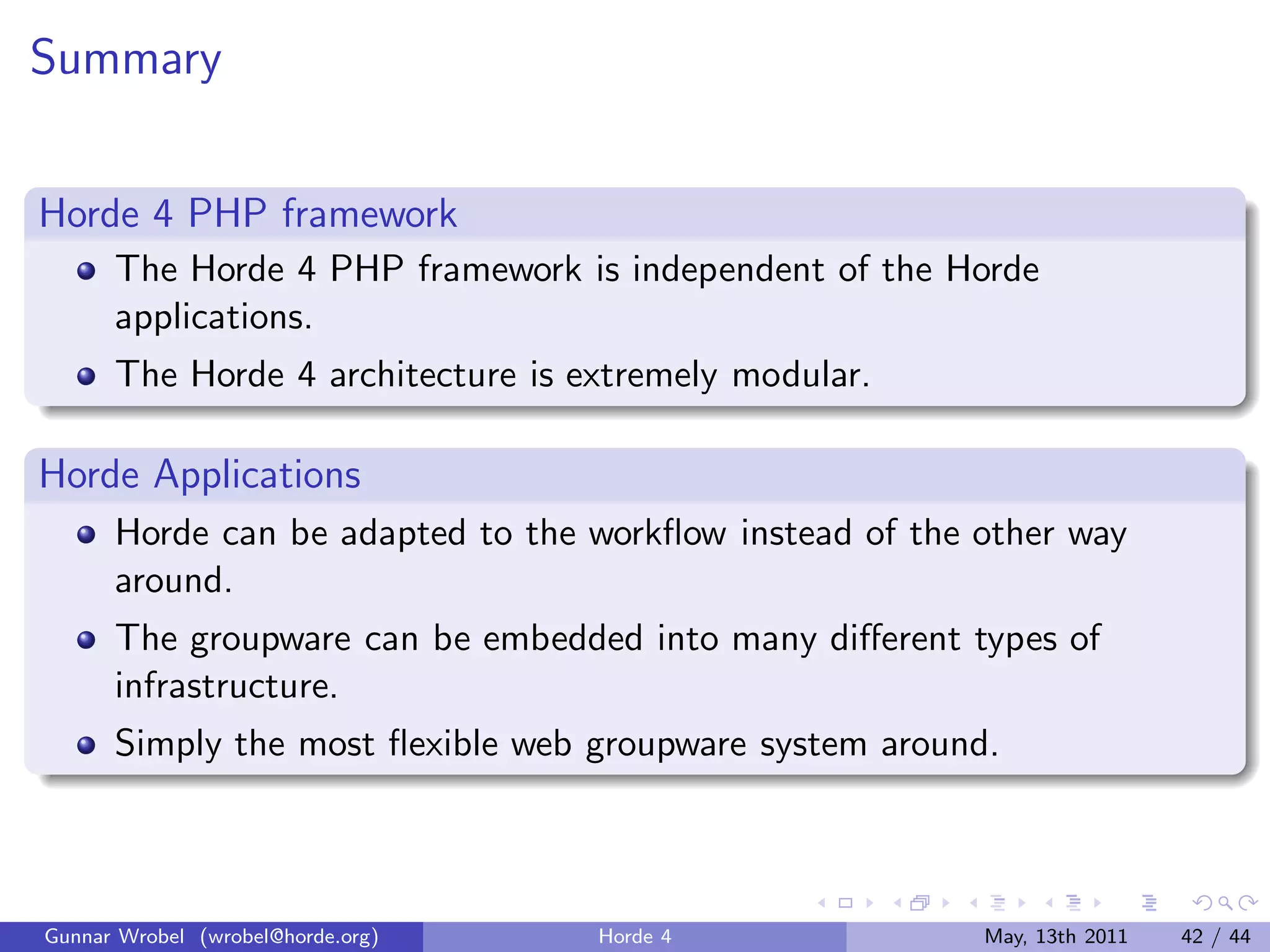 Summary


Horde 4 PHP framework
      The Horde 4 PHP framework is independent of the Horde
      applications.
      The Horde 4 architecture is extremely modular.

Horde Applications
      Horde can be adapted to the workﬂow instead of the other way
      around.
      The groupware can be embedded into many diﬀerent types of
      infrastructure.
      Simply the most ﬂexible web groupware system around.



Gunnar Wrobel (wrobel@horde.org)   Horde 4               May, 13th 2011   42 / 44
 