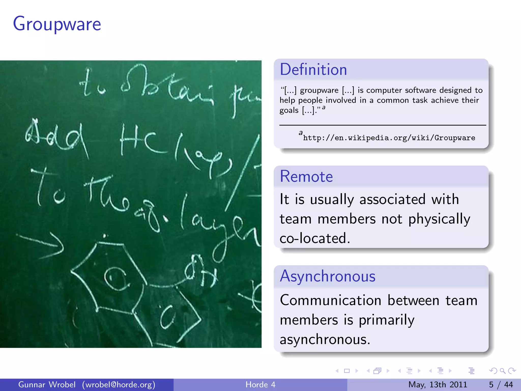 Groupware

                                             Deﬁnition
                                             “[...] groupware [...] is computer software designed to
                                             help people involved in a common task achieve their
                                             goals [...].”a

                                                  a
                                                      http://en.wikipedia.org/wiki/Groupware



                                             Remote
                                             It is usually associated with
                                             team members not physically
                                             co-located.

                                             Asynchronous
                                             Communication between team
                                             members is primarily
                                             asynchronous.

Gunnar Wrobel (wrobel@horde.org)   Horde 4                                     May, 13th 2011          5 / 44
 