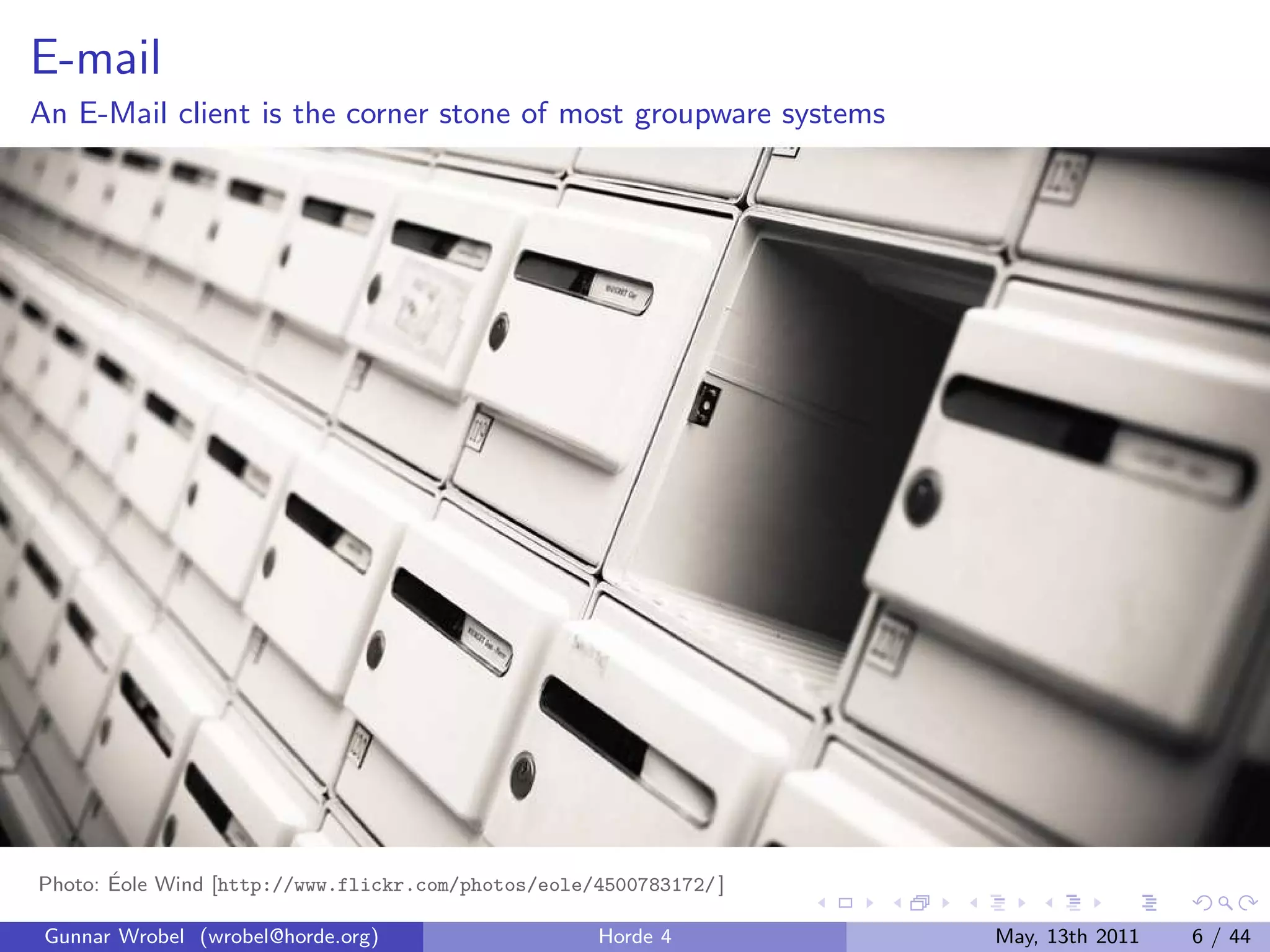 E-mail
An E-Mail client is the corner stone of most groupware systems




       ´
Photo: Eole Wind [http://www.flickr.com/photos/eole/4500783172/ ]

 Gunnar Wrobel (wrobel@horde.org)                    Horde 4        May, 13th 2011   6 / 44
 