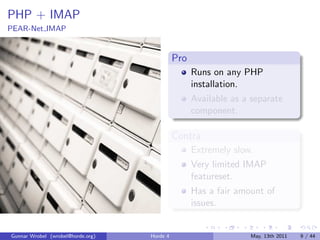 PHP + IMAP
PEAR-Net IMAP


                                             Pro
                                                   Runs on any PHP
                                                   installation.
                                                   Available as a separate
                                                   component.

                                             Contra
                                                   Extremely slow.
                                                   Very limited IMAP
                                                   featureset.
                                                   Has a fair amount of
                                                   issues.


Gunnar Wrobel (wrobel@horde.org)   Horde 4                       May, 13th 2011   9 / 44
 