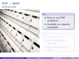 PHP + IMAP
PEAR-Net IMAP


                                             Pro
                                                   Runs on any PHP
                                                   installation.
                                                   Available as a separate
                                                   component.

                                             Contra
                                                   Extremely slow.
                                                   Very limited IMAP
                                                   featureset.
                                                   Has a fair amount of
                                                   issues.


Gunnar Wrobel (wrobel@horde.org)   Horde 4                       May, 13th 2011   9 / 44
 