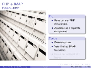 PHP + IMAP
PEAR-Net IMAP


                                             Pro
                                                   Runs on any PHP
                                                   installation.
                                                   Available as a separate
                                                   component.

                                             Contra
                                                   Extremely slow.
                                                   Very limited IMAP
                                                   featureset.
                                                   Has a fair amount of
                                                   issues.


Gunnar Wrobel (wrobel@horde.org)   Horde 4                       May, 13th 2011   9 / 44
 
