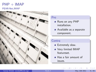PHP + IMAP
PEAR-Net IMAP


                                             Pro
                                                   Runs on any PHP
                                                   installation.
                                                   Available as a separate
                                                   component.

                                             Contra
                                                   Extremely slow.
                                                   Very limited IMAP
                                                   featureset.
                                                   Has a fair amount of
                                                   issues.


Gunnar Wrobel (wrobel@horde.org)   Horde 4                       May, 13th 2011   9 / 44
 