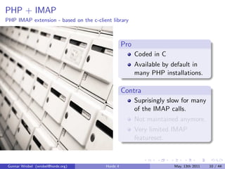 PHP + IMAP
PHP IMAP extension - based on the c-client library



                                                  Pro
                                                        Coded in C
                                                        Available by default in
                                                        many PHP installations.

                                                  Contra
                                                        Suprisingly slow for many
                                                        of the IMAP calls.
                                                        Not maintained anymore.
                                                        Very limited IMAP
                                                        featureset.



 Gunnar Wrobel (wrobel@horde.org)       Horde 4                      May, 13th 2011   10 / 44
 