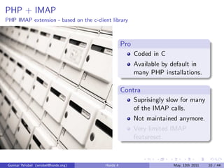 PHP + IMAP
PHP IMAP extension - based on the c-client library



                                                  Pro
                                                        Coded in C
                                                        Available by default in
                                                        many PHP installations.

                                                  Contra
                                                        Suprisingly slow for many
                                                        of the IMAP calls.
                                                        Not maintained anymore.
                                                        Very limited IMAP
                                                        featureset.



 Gunnar Wrobel (wrobel@horde.org)       Horde 4                      May, 13th 2011   10 / 44
 