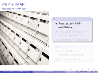 PHP + IMAP
Roundcube IMAP code



                                             Pro
                                                   Runs on any PHP
                                                   installation.
                                                   Very quick for a pure
                                                   PHP implementation.
                                                   Decent IMAP featureset.

                                             Contra
                                                   Not available as a
                                                   separate component.
                                                   No documentation.



Gunnar Wrobel (wrobel@horde.org)   Horde 4                      May, 13th 2011   11 / 44
 