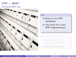 PHP + IMAP
Roundcube IMAP code



                                             Pro
                                                   Runs on any PHP
                                                   installation.
                                                   Very quick for a pure
                                                   PHP implementation.
                                                   Decent IMAP featureset.

                                             Contra
                                                   Not available as a
                                                   separate component.
                                                   No documentation.



Gunnar Wrobel (wrobel@horde.org)   Horde 4                      May, 13th 2011   11 / 44
 