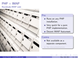 PHP + IMAP
Roundcube IMAP code



                                             Pro
                                                   Runs on any PHP
                                                   installation.
                                                   Very quick for a pure
                                                   PHP implementation.
                                                   Decent IMAP featureset.

                                             Contra
                                                   Not available as a
                                                   separate component.
                                                   No documentation.



Gunnar Wrobel (wrobel@horde.org)   Horde 4                      May, 13th 2011   11 / 44
 