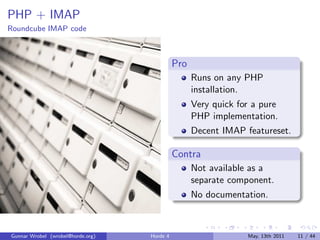 PHP + IMAP
Roundcube IMAP code



                                             Pro
                                                   Runs on any PHP
                                                   installation.
                                                   Very quick for a pure
                                                   PHP implementation.
                                                   Decent IMAP featureset.

                                             Contra
                                                   Not available as a
                                                   separate component.
                                                   No documentation.



Gunnar Wrobel (wrobel@horde.org)   Horde 4                      May, 13th 2011   11 / 44
 