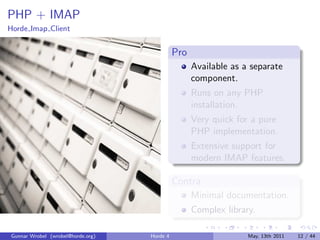 PHP + IMAP
Horde Imap Client


                                             Pro
                                                   Available as a separate
                                                   component.
                                                   Runs on any PHP
                                                   installation.
                                                   Very quick for a pure
                                                   PHP implementation.
                                                   Extensive support for
                                                   modern IMAP features.

                                             Contra
                                                   Minimal documentation.
                                                   Complex library.

Gunnar Wrobel (wrobel@horde.org)   Horde 4                       May, 13th 2011   12 / 44
 