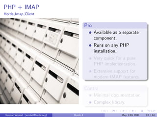 PHP + IMAP
Horde Imap Client


                                             Pro
                                                   Available as a separate
                                                   component.
                                                   Runs on any PHP
                                                   installation.
                                                   Very quick for a pure
                                                   PHP implementation.
                                                   Extensive support for
                                                   modern IMAP features.

                                             Contra
                                                   Minimal documentation.
                                                   Complex library.

Gunnar Wrobel (wrobel@horde.org)   Horde 4                       May, 13th 2011   12 / 44
 