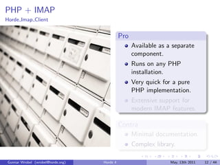 PHP + IMAP
Horde Imap Client


                                             Pro
                                                   Available as a separate
                                                   component.
                                                   Runs on any PHP
                                                   installation.
                                                   Very quick for a pure
                                                   PHP implementation.
                                                   Extensive support for
                                                   modern IMAP features.

                                             Contra
                                                   Minimal documentation.
                                                   Complex library.

Gunnar Wrobel (wrobel@horde.org)   Horde 4                       May, 13th 2011   12 / 44
 