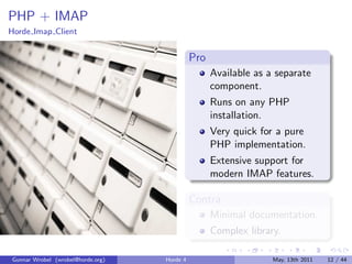 PHP + IMAP
Horde Imap Client


                                             Pro
                                                   Available as a separate
                                                   component.
                                                   Runs on any PHP
                                                   installation.
                                                   Very quick for a pure
                                                   PHP implementation.
                                                   Extensive support for
                                                   modern IMAP features.

                                             Contra
                                                   Minimal documentation.
                                                   Complex library.

Gunnar Wrobel (wrobel@horde.org)   Horde 4                       May, 13th 2011   12 / 44
 