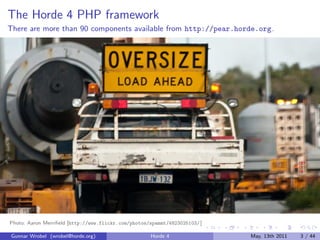 The Horde 4 PHP framework
There are more than 90 components available from http://pear.horde.org.




Photo: Aaron Merriﬁeld [http://www.flickr.com/photos/spammt/4823025103/ ]

Gunnar Wrobel (wrobel@horde.org)                     Horde 4                May, 13th 2011   3 / 44
 