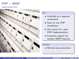 PHP + IMAP
Horde Imap Client


                                             Pro
                                                   Available as a separate
                                                   component.
                                                   Runs on any PHP
                                                   installation.
                                                   Very quick for a pure
                                                   PHP implementation.
                                                   Extensive support for
                                                   modern IMAP features.

                                             Contra
                                                   Minimal documentation.
                                                   Complex library.

Gunnar Wrobel (wrobel@horde.org)   Horde 4                       May, 13th 2011   12 / 44
 