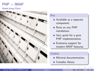 PHP + IMAP
Horde Imap Client


                                             Pro
                                                   Available as a separate
                                                   component.
                                                   Runs on any PHP
                                                   installation.
                                                   Very quick for a pure
                                                   PHP implementation.
                                                   Extensive support for
                                                   modern IMAP features.

                                             Contra
                                                   Minimal documentation.
                                                   Complex library.

Gunnar Wrobel (wrobel@horde.org)   Horde 4                       May, 13th 2011   12 / 44
 