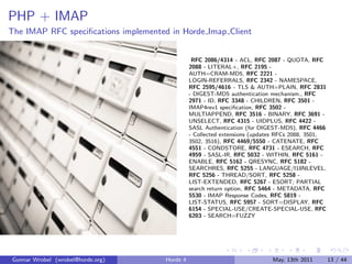 PHP + IMAP
The IMAP RFC speciﬁcations implemented in Horde Imap Client


                                                 RFC 2086/4314 - ACL, RFC 2087 - QUOTA, RFC
                                                2088 - LITERAL+, RFC 2195 -
                                                AUTH=CRAM-MD5, RFC 2221 -
                                                LOGIN-REFERRALS, RFC 2342 - NAMESPACE,
                                                RFC 2595/4616 - TLS & AUTH=PLAIN, RFC 2831
                                                - DIGEST-MD5 authentication mechanism., RFC
                                                2971 - ID, RFC 3348 - CHILDREN, RFC 3501 -
                                                IMAP4rev1 speciﬁcation, RFC 3502 -
                                                MULTIAPPEND, RFC 3516 - BINARY, RFC 3691 -
                                                UNSELECT, RFC 4315 - UIDPLUS, RFC 4422 -
                                                SASL Authentication (for DIGEST-MD5), RFC 4466
                                                - Collected extensions (updates RFCs 2088, 3501,
                                                3502, 3516), RFC 4469/5550 - CATENATE, RFC
                                                4551 - CONDSTORE, RFC 4731 - ESEARCH, RFC
                                                4959 - SASL-IR, RFC 5032 - WITHIN, RFC 5161 -
                                                ENABLE, RFC 5162 - QRESYNC, RFC 5182 -
                                                SEARCHRES, RFC 5255 - LANGUAGE/I18NLEVEL,
                                                RFC 5256 - THREAD/SORT, RFC 5258 -
                                                LIST-EXTENDED, RFC 5267 - ESORT; PARTIAL
                                                search return option, RFC 5464 - METADATA, RFC
                                                5530 - IMAP Response Codes, RFC 5819 -
                                                LIST-STATUS, RFC 5957 - SORT=DISPLAY, RFC
                                                6154 - SPECIAL-USE/CREATE-SPECIAL-USE, RFC
                                                6203 - SEARCH=FUZZY




Gunnar Wrobel (wrobel@horde.org)      Horde 4                                May, 13th 2011        13 / 44
 