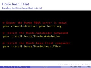 Horde Imap Client
Installing the Horde Imap Client is trivial




# E n s u r e t h e Horde PEAR s e r v e r i s known
p e a r c h a n n e l −d i s c o v e r p e a r . h o r d e . o r g

# I n s t a l l t h e H o r d e A u t o l o a d e r component
pear i n s t a l l horde / Horde A utoloader

# I n s t a l l t h e H o r d e I m a p C l i e n t component
pear i n s t a l l horde / Horde Imap Client




 Gunnar Wrobel (wrobel@horde.org)             Horde 4                May, 13th 2011   14 / 44
 