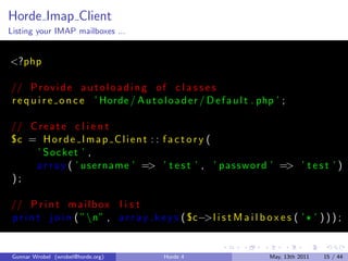 Horde Imap Client
Listing your IMAP mailboxes ...


<?php

// P r o v i d e a u t o l o a d i n g o f c l a s s e s
r e q u i r e o n c e ’ Horde / A u t o l o a d e r / D e f a u l t . php ’ ;

// C r e a t e c l i e n t
°c = H o r d e I m a p C l i e n t : : f a c t o r y (
    ’ Socket ’ ,
    a r r a y ( ’ us erna me ’ => ’ t e s t ’ , ’ p a s s w o r d ’ => ’ t e s t ’ )
);

// P r i n t m a i l b o x l i s t
p r i n t j o i n ( ”n” , a r r a y k e y s ( ° c−>l i s t M a i l b o x e s ( ’ ¶ ’ ) ) ) ;


 Gunnar Wrobel (wrobel@horde.org)          Horde 4                      May, 13th 2011   15 / 44
 