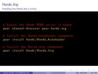 Horde Itip
Installing the Horde Itip is trivial




# E n s u r e t h e Horde PEAR s e r v e r i s known
p e a r c h a n n e l −d i s c o v e r p e a r . h o r d e . o r g

# I n s t a l l t h e H o r d e A u t o l o a d e r component
pear i n s t a l l horde / Horde A utoloader

# I n s t a l l t h e H o r d e I t i p component
pear i n s t a l l horde / H o r d e I t i p




 Gunnar Wrobel (wrobel@horde.org)        Horde 4                     May, 13th 2011   19 / 44
 